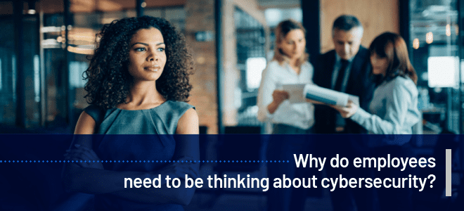 Why do employees need to be thinking about Cybersecurity